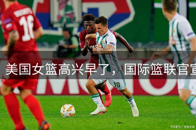 美国女篮高兴早了，国际篮联官宣，中国女篮收获意外惊喜，球迷沸腾